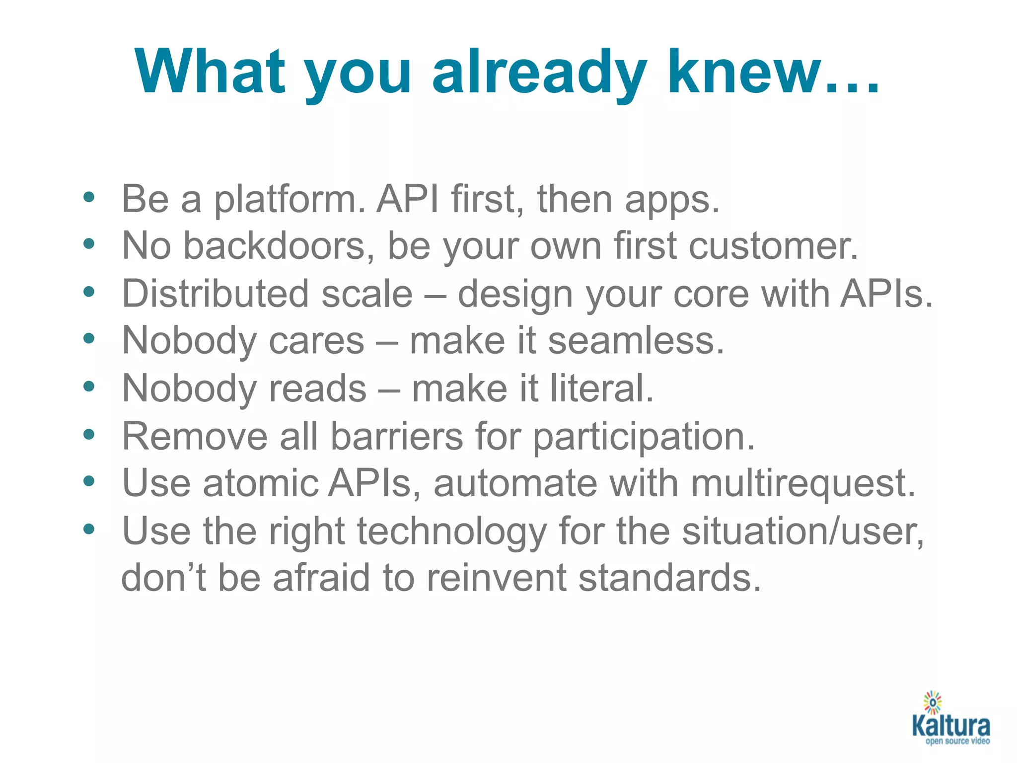 What you already knew… 
• Be a platform. API first, then apps. 
• No backdoors, be your own first customer. 
• Distributed scale – design your core with APIs. 
• Nobody cares – make it seamless. 
• Nobody reads – make it literal. 
• Remove all barriers for participation. 
• Use atomic APIs, automate with multirequest. 
• Use the right technology for the situation/user, 
don’t be afraid to reinvent standards. 
 