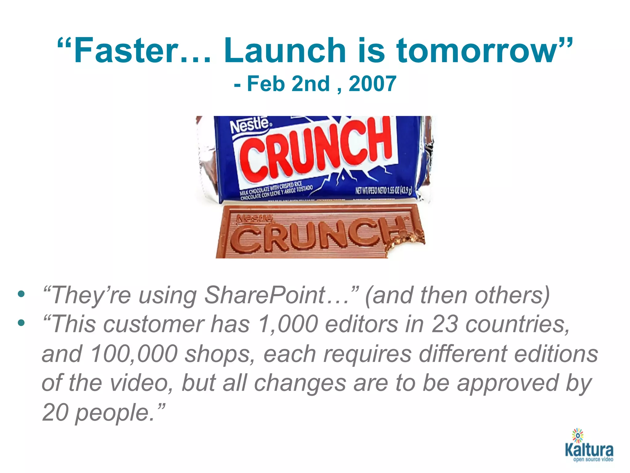 “Faster… Launch is tomorrow” 
- Feb 2nd , 2007 
• “They’re using SharePoint…” (and then others) 
• “This customer has 1,000 editors in 23 countries, 
and 100,000 shops, each requires different editions 
of the video, but all changes are to be approved by 
20 people.” 
 