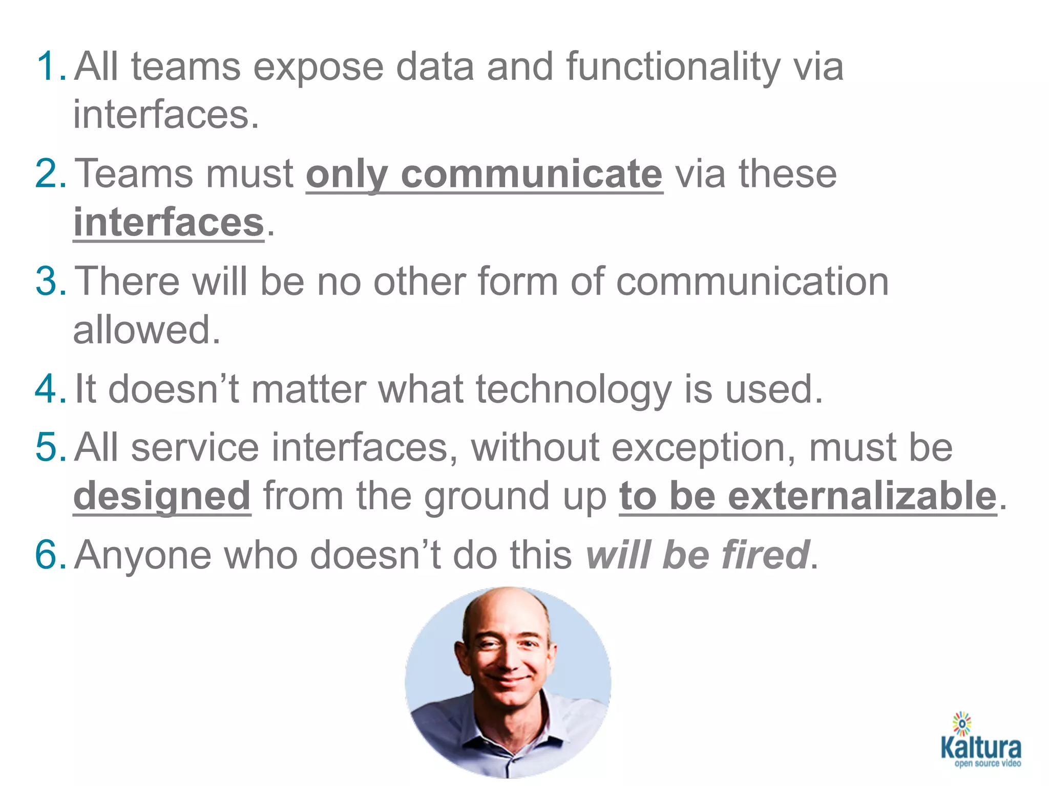 1. All teams expose data and functionality via 
interfaces. 
2. Teams must only communicate via these 
interfaces. 
3. There will be no other form of communication 
allowed. 
4. It doesn’t matter what technology is used. 
5. All service interfaces, without exception, must be 
designed from the ground up to be externalizable. 
6. Anyone who doesn’t do this will be fired. 
 