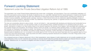 Forward Looking Statement
Statement under the Private Securities Litigation Reform Act of 1995
This presentation may contain forward-looking statements that involve risks, uncertainties, and assumptions. If any such uncertainties materialize or if
any of the assumptions proves incorrect, the results of salesforce.com, inc. could differ materially from the results expressed or implied by the forward-
looking statements we make. All statements other than statements of historical fact could be deemed forward-looking, including any projections of
product or service availability, subscriber growth, earnings, revenues, or other financial items and any statements regarding strategies or plans of
management for future operations, statements of belief, any statements concerning new, planned, or upgraded services or technology developments
and customer contracts or use of our services.
The risks and uncertainties referred to above include – but are not limited to – risks associated with developing and delivering new functionality for our
service, new products and services, our new business model, our past operating losses, possible fluctuations in our operating results and rate of
growth, interruptions or delays in our Web hosting, breach of our security measures, the outcome of any litigation, risks associated with completed and
any possible mergers and acquisitions, the immature market in which we operate, our relatively limited operating history, our ability to expand, retain,
and motivate our employees and manage our growth, new releases of our service and successful customer deployment, our limited history reselling
non-salesforce.com products, and utilization and selling to larger enterprise customers. Further information on potential factors that could affect the
financial results of salesforce.com, inc. is included in our annual report on Form 10-K for the most recent fiscal year and in our quarterly report on Form
10-Q for the most recent fiscal quarter. These documents and others containing important disclosures are available on the SEC Filings section of the
Investor Information section of our Web site.
Any unreleased services or features referenced in this or other presentations, press releases or public statements are not currently available and may
not be delivered on time or at all. Customers who purchase our services should make the purchase decisions based upon features that are currently
available. Salesforce.com, inc. assumes no obligation and does not intend to update these forward-looking statements.
 