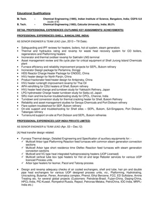 Educational Qualifications
M. Tech. - Chemical Engineering (1995), Indian Institute of Science, Bangalore, India; CGPA 6.8
(scale of 8)
B. Tech. - Chemical Engineering (1993), Calcutta University, India; 80.5%
DETAIL PROFESSIONAL EXPERIENCES (OUTLINING KEY ASSIGNMENTS/ ACHIEVEMENTS)
PROFESSIONAL EXPERIENCES (SHELL, BANGALORE, INDIA)
AS SENIOR ENGINEER & TEAM LEAD (Jan, 2013 – Till Date):
• Safeguarding and IPF reviews for heaters, boilers, hot oil system, steam generators
• Thermal and hydraulics rating and revamp for waste heat recovery system for CO boilers,
regenerators and Platforming heaters
• Incinerator and thermal oxidiser revamp for Sakhalin LNG terminal
• Asset management review and life cycle plan for critical equipment of Shell Jurong Island Chemicals
plant
• Furnace efficiency and reliability improvement projects for SEPL, Bukom refinery
• Incinerator Design package for Pertamina, Donggi
• HDS Reactor Charge Heater Package for CNOOC, China
• HVU heater design for North Panjin, China
• Product fractionator feed heater design for Antipinsky, China
• HVU heater runlength improvement revamp for Thai Oil
• APH retrofitting for CDU heaters of Shell, Bukom refinery
• HVU heater feed change and turndown study for Yakkaichi Refinery, Japan
• LPG hydrotreater Charge heater turndown study for Seibu oil, Japan
• SRU main and line burner troubleshooting study for CPCL, Chennai, India
• Turndown and conversion study for thermal cracking heater for Shell, Bukom Refinery
• Reliability and asset management studies for Seraya Chemicals and Port Dickson refinery
• Flare system troubleshoot for SEP, Bukom refinery
• On-site support and troubleshooting for Shell sites – SEPL, Bukom, SJI-Singapore, Port Dickson,
Tabangao refinery
• Turnaround support on-site at Port Dickson and SEPL, Bukom refineries
PROFESSIONAL EXPERIENCES (UOP INDIA PRIVATE LIMITED)
AS SENIOR ENGINEER & TEAM LEAD (Apr. 03 – Dec.12)
[A] Heat transfer design related:
• Furnace Thermal design, Detailed Engineering and Specification of auxiliary equipments for: -
Multicell Arbor type Platforming Reaction feed furnaces with common steam generation convection
sections
Multicell Arbor type short residence time Oleflex Reaction feed furnaces with steam generation
convection sections
Mutlicell and VC type heat integrated hydroprocessing heaters (UOP Licensed)
Multicell vertical tube box type heaters for Hot oil and large Reboiler services for various UOP
licenced Process units
Arbor type heaters for Isomar, Pacol and Tatoray process
• Design and revamp adequacy checks of air cooled exchangers, shell and tube, hair pin and double
pipe heat exchangers for various UOP designed process units, viz., Platforming, Hydrotrating,
Unicracking, Butamar, Penex, Aromatics complex, Phenol, Ethyl Benzene, FCC, ED Sulfolane, Amine
Treating etc. for several global projects (Customers: Petrobras-Brasil, Fujian-China, Daqing-China,
HPCL-India, PIC-Kuwait, Rompetrol-Russia, Repsol, Petronas-Melaka, PetroChina, IOC-India, MRPL-
India etc.)
 