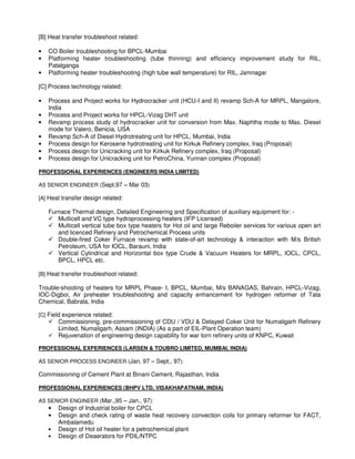 [B] Heat transfer troubleshoot related:
• CO Boiler troubleshooting for BPCL-Mumbai
• Platforming heater troubleshooting (tube thinning) and efficiency improvement study for RIL,
Patalganga
• Platforming heater troubleshooting (high tube wall temperature) for RIL, Jamnagar
[C] Process technology related:
• Process and Project works for Hydrocracker unit (HCU-I and II) revamp Sch-A for MRPL, Mangalore,
India
• Process and Project works for HPCL-Vizag DHT unit
• Revamp process study of hydrocracker unit for conversion from Max. Naphtha mode to Max. Diesel
mode for Valero, Benicia, USA
• Revamp Sch-A of Diesel Hydrotreating unit for HPCL, Mumbai, India
• Process design for Kerosene hydrotreating unit for Kirkuk Refinery complex, Iraq (Proposal)
• Process design for Unicracking unit for Kirkuk Refinery complex, Iraq (Proposal)
• Process design for Unicracking unit for PetroChina, Yunnan complex (Proposal)
PROFESSIONAL EXPERIENCES (ENGINEERS INDIA LIMITED)
AS SENIOR ENGINEER (Sept.97 – Mar 03)
[A] Heat transfer design related:
Furnace Thermal design, Detailed Engineering and Specification of auxiliary equipment for: -
Mutlicell and VC type hydroprocessing heaters (IFP Licensed)
Multicell vertical tube box type heaters for Hot oil and large Reboiler services for various open art
and licenced Refinery and Petrochemical Process units
Double-fired Coker Furnace revamp with state-of-art technology & interaction with M/s British
Petroleum, USA for IOCL, Barauni, India
Vertical Cylindrical and Horizontal box type Crude & Vacuum Heaters for MRPL, IOCL, CPCL,
BPCL, HPCL etc.
[B] Heat transfer troubleshoot related:
Trouble-shooting of heaters for MRPL Phase- I, BPCL, Mumbai, M/s BANAGAS, Bahrain, HPCL-Vizag,
IOC-Digboi, Air preheater troubleshooting and capacity enhancement for hydrogen reformer of Tata
Chemical, Babrala, India
[C] Field experience related:
Commissioning, pre-commissioning of CDU / VDU & Delayed Coker Unit for Numaligarh Refinery
Limited, Numaligarh, Assam (INDIA) (As a part of EIL-Plant Operation team)
Rejuvenation of engineering design capability for war torn refinery units of KNPC, Kuwait
PROFESSIONAL EXPERIENCES (LARSEN & TOUBRO LIMITED, MUMBAI, INDIA)
AS SENIOR PROCESS ENGINEER (Jan, 97 – Sept., 97):
Commissioning of Cement Plant at Binani Cement, Rajasthan, India
PROFESSIONAL EXPERIENCES (BHPV LTD, VISAKHAPATNAM, INDIA)
AS SENIOR ENGINEER (Mar.,95 – Jan., 97):
• Design of Industrial boiler for CPCL
• Design and check rating of waste heat recovery convection coils for primary reformer for FACT,
Ambalamedu
• Design of Hot oil heater for a petrochemical plant
• Design of Deaerators for PDIL/NTPC
 