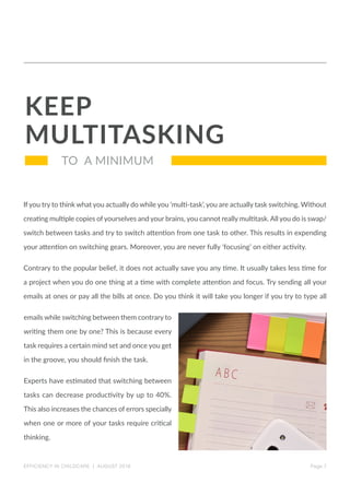 If you try to think what you actually do while you ‘multi-task’, you are actually task switching. Without
creating multiple copies ofyourselves and your brains, you cannot really multitask. All you do is swap/
switch between tasks and try to switch attention from one task to other. This results in expending
your attention on switching gears. Moreover, you are never fully ‘focusing’ on either activity.
Contrary to the popular belief, it does not actually save you any time. It usually takes less time for
a project when you do one thing at a time with complete attention and focus. Try sending all your
emails at ones or pay all the bills at once. Do you think it will take you longer if you try to type all
emails while switching between them contrary to
writing them one by one? This is because every
task requires a certain mind set and once you get
in the groove, you should finish the task.
Experts have estimated that switching between
tasks can decrease productivity by up to 40%.
This also increases the chances of errors specially
when one or more of your tasks require critical
thinking.
KEEP
MULTITASKING
Page 7
TO A MINIMUM
EFFICIENCY IN CHILDCARE | AUGUST 2016
 