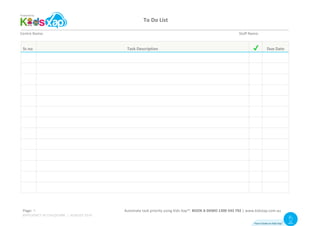To	Do	List	
	
Page:	 																		Automate	task	priority	using	Kids	Xap™.	BOOK	A	DEMO	1300	543	792	|	www.kidsxap.com.au	
Centre	Name:	 	 	 	 	 	 	 	 	 	 						 	 			 	 	 Staff	Name:	
Sr.no	 Task	Description	 	 Due	Date	
	 	 	 	
	 	 	 	
	 	 	 	
	 	 	 	
	 	 	 	
	 	 	 	
	 	 	 	
	 	 	 	
	 	 	 	
	 	 	 	
	 	 	 	
	 	 	 	
	 	 	 	
How it looks on Kids Xap
TM Visit
Website
EFFICIENCY IN CHILDCARE | AUGUST 2016
9
 