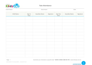 Take	Attendance	
	
Centre	Name:	 	 	 	 	 																																								Room	Name:	 	 	 	 	 						 	 Date:	
Child	Name	 Sign	In	
Time		
Guardian	Name	 Signature	 Sign	Out	
Time		
Guardian	Name	 Signature	
	 	 	 	 	 	 	
	 	 	 	 	 	 	
	 	 	 	 	 	 	
	 	 	 	 	 	 	
	 	 	 	 	 	 	
	 	 	 	 	 	 	
	 	 	 	 	 	 	
	 	 	 	 	 	 	
	 	 	 	 	 	 	
	 	 	 	 	 	 	
	 	 	 	 	 	 	
	 	 	 	 	 	 	
	 	 	 	 	 	 	
																		Automate	your	attendance	using	Kids	Xap™.	BOOK	A	DEMO	1300	543	792	|	www.kidsxap.com.au	Page:	
How it looks on Kids Xap
TM Visit
Website
EFFICIENCY IN CHILDCARE | AUGUST 2016
10
 