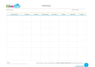 Staff	Roster	
	
Page:	 																						Automate	your	rosters	using	Kids	Xap™.	BOOK	A	DEMO	1300	543	792	|	www.kidsxap.com.au	
Centre	Name:	 	 	 	 	 	 	 	 	 	 	 	 	 	 	 Week	Ending:	
Room	Name	 Monday	 Tuesday	 Wednesday	 Thursday	 Friday	 Saturday	 Sunday	
	 	 	 	 	 	 	 	
	 	 	 	 	 	 	 	
	 	 	 	 	 	 	 	
	 	 	 	 	 	 	 	
	 	 	 	 	 	 	 	
	 	 	 	 	 	 	 	
	 	 	 	 	 	 	 	
																						Automate	your	rosters	using	Kids	Xap™.	BOOK	A	DEMO	1300	543	792	|	www.kidsxap.com.au	
How it looks on Kids Xap
TM Visit
Website
Page:	11
EFFICIENCY IN CHILDCARE | AUGUST 2016
 