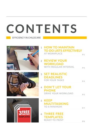 CONTENTSEFFICIENCY IN CHILDCARE
2 REVIEW YOUR
WORKLOAD
WITH REGULAR INTERVAL
3 SET REALISTIC
DEADLINES
FOR YOUR TASKS
4 DON’T LET YOUR
PHONE
DRIVE YOUR WORKLOAD
5 KEEP
MULTITASKING
TO A MINIMUM
6 THREE FREE
TEMPLATES
READY TO PRINT
1 HOW TO MAINTAIN
TO DO LISTS EFFECTIVELY
AT WORKPLACE
 