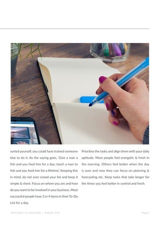 EFFICIENCY IN CHILDCARE | AUGUST 2016 Page 2
sorted yourself, you could have trained someone
else to do it. As the saying goes, ‘Give a man a
fish and you feed him for a day; teach a man to
fish and you feed him for a lifetime’. Keeping this
in mind, do not over crowd your list and keep it
simple & short. Focus on where you are and how
do you want to be involved in your business. Most
successful people have 3 or 4 items in theirTo-Do
List for a day.
Prioritise the tasks and align them with your daily
aptitude. Most people feel energetic & fresh in
the morning. Others feel better when the day
is over and now they can focus on planning &
forecasting etc. Keep tasks that take longer for
the times you feel better in control and fresh.
 
