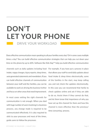 Page 5
DRIVE YOUR WORKLOAD
Does effective communication mean speaking to all your families every day? Or in some cases multiple
times a day? You can build effective communication strategies that can help you cut down your
time on the phone by up to 60%. Software like Kids XapTM
help you build effective communication
DON’T
LET YOUR PHONE
channels such as daily updates including food
intake, nappy changes, injury reports, sleep times,
auto generated statements and newsletters. Ifyou
can build effective channels of communication
between your staff and the families, you can be
available to work on driving the business further
and focus on other areas that need improvement.
In most cases setting the right channels for
communication is not enough. When you deal
with huge number of users involving in a business
process, any change made is required to be
communicated effectively. It is also required to
stick to your processes and most of the times,
guide users to follow the processes
For example, if you have put a process in place
that allows your staff to send daily updates about
food intake & sleep times electronically, some
of the families in the start, may keep calling
you and not check the updates electronically.
In this case you can recommend that family to
check updates online and ask if they are able
to do so. Assist them if they cannot do that,
and let them know that importance of why you
have set up this channel for them and how this
channel is more effective than the previous/
time consuming process.
EFFICIENCY IN CHILDCARE | AUGUST 2016
 