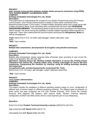 PROJECT:
Inter- process communication between multiple clients and server mechanism using PIPES,
FIFO, SHARED MEMORY and MESSAGE QUES:
COMPANY:
Emblogic Embedded Technologies Pvt. Ltd., Noida:
Description:
This project aims at understanding the concept of Linux System Programming using Inter Process
Communication. Intra- Proces-Communication is based on client server mechanism this is
Networking based project. In this project, I created multiple requesting clients and a single server with
multiple processing clients. Every requesting client connected with the server with FIFO/PIPE/M-
QUES/SHARED-MEMORY. The processing clients invoke by the server according to the Requesting
client’s request. The server having the capability to handle multiple requesting clients requests at a
single time. There I also implemented the synchronization techniques like Semaphores, Mutex as
well as messageques.
Tools: fedora linux-3.12.6, vim editor, gdb debugger, system calls (open, read,
write).
Role: Team member.
PROJECT:
Multiple data compression, decompression & encryption using iterative techniques:
COMPANY:
Emblogic Embedded Technologies Pvt. Ltd., Noida.
Description:
Multiple data Compression means compress Data (Character type) according to size of text file.
Types of compression: 2bit, 3bit, 4bit, 5bit.
Operations: Opening Source file, Reading multiple Characters of source file, Finding Unique
Characters from Source file, Creating master array, Finding code-length for Source file from
masterarray, Compressing file character by character using bit shifting technique (iterative
tech-nique),and
encrypting the data, and Decompressing the compressed file. Tools:
fedora linux-3.12.6, vim editor, gdb debugger, system calls(open,read,write).
Role: Team member.
PROJECT:
Linux system administration:
COMPANY:
Emblogic Embedded Technologies Pvt. Ltd., Noida.
Description:
The project includes the installation of different operating systems based on Linux, configuration of
different type of servers based on different accessing protocols. The different types of protocols on
which server has been configured are FTP (File Transfer Protocol), TFTP (Trivial File Transfer
Protocol), NFS (Network File System), SSH (Secure Shell), TELNET (Terminal Network).
Configuration of DHCP and DNS servers which is most important part of Linux Networking.
Education:
B.tech from B.tech Pradesh Technical University Lucknow (2009-2013) with 63%.
High school from U.P. Board (2004) with 61.1%.
Intermediate from U.P. Board (2006) with 54%.
 