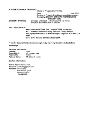 4 WEEK SUMMER TRAINING:
Name of Project : SWITCHING
Time : June 2012
Content of Project :Broad band, mobile technology.
Company: BHARAT SANCHAR NIGAM LIMITEd
BAREILLY (U.P)
CURRENT TRAINING : Emblogic Embedded Technologies Pvt. Ltd. Noida.
Since 20 december 2014 to till date.
PAST EXPERIENCE:
Associated with ICOMM Tele Limited ICOMM House,plot
No.31,phase-I,Kamlapuri Colony ,Srinagar Colony,Banjara
Hills,Hyderabad-500073 as WIMAX Project Engineer (U.P WEST) in
BSNL.
Since 21^st January 2014 to october 2014.
“I hereby declare that the information given by me in my CV is true to best of my
knowledge.”
Personal Information:
Gender: male.
Date of Birth: 10th
October, 1989
Nationality: Indian.
Fathers Name: Mr. Rakesh kumar.
Contact Information:
Mobile No:+919350427590.
Email id: ravis5354@gmail.com.
Address: vill-hasiganj.
Post-sisaiya gosai.
District-budaun.
Pin-243630.
 