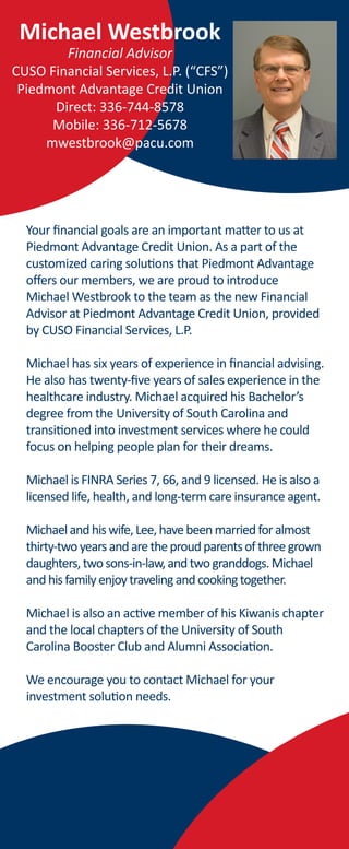 Michael Westbrook
Financial Advisor
CUSO Financial Services, L.P. (“CFS”)
Piedmont Advantage Credit Union
Direct: 336-744-8578
Mobile: 336-712-5678
mwestbrook@pacu.com
Your financial goals are an important matter to us at
Piedmont Advantage Credit Union. As a part of the
customized caring solutions that Piedmont Advantage
offers our members, we are proud to introduce
Michael Westbrook to the team as the new Financial
Advisor at Piedmont Advantage Credit Union, provided
by CUSO Financial Services, L.P.
Michael has six years of experience in financial advising.
He also has twenty-five years of sales experience in the
healthcare industry. Michael acquired his Bachelor’s
degree from the University of South Carolina and
transitioned into investment services where he could
focus on helping people plan for their dreams.
Michael is FINRA Series 7, 66, and 9 licensed. He is also a
licensed life, health, and long-term care insurance agent.
Michaelandhiswife,Lee,havebeenmarriedforalmost
thirty-twoyearsandaretheproudparentsofthreegrown
daughters,twosons-in-law,andtwogranddogs.Michael
andhisfamilyenjoytravelingandcookingtogether.
Michael is also an active member of his Kiwanis chapter
and the local chapters of the University of South
Carolina Booster Club and Alumni Association.
We encourage you to contact Michael for your
investment solution needs.
 