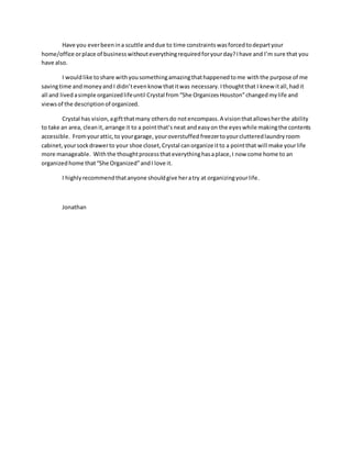 Have you everbeenina scuttle anddue to time constraintswasforcedtodepartyour
home/office orplace of businesswithouteverythingrequiredforyourday?Ihave and I’m sure that you
have also.
I wouldlike toshare withyousomethingamazingthathappenedtome withthe purpose of me
savingtime andmoneyandI didn’tevenknow thatitwas necessary. Ithoughtthat I knew itall,hadit
all and lived asimple organizedlifeuntil Crystal from“She Organizes Houston”changedmylife and
viewsof the descriptionof organized.
Crystal has vision,agiftthatmany othersdo notencompass.A visionthatallowsherthe ability
to take an area, cleanit,arrange it to a pointthat’s neat andeasyon the eyeswhile makingthe contents
accessible. Fromyourattic,to yourgarage, youroverstuffed freezertoyourclutteredlaundryroom
cabinet, yoursockdrawerto your shoe closet,Crystal canorganize itto a pointthat will make yourlife
more manageable. Withthe thoughtprocessthateverythinghasaplace,I now come home to an
organizedhome that“She Organized”andI love it.
I highlyrecommendthatanyone shouldgive heratry at organizingyourlife.
Jonathan
 