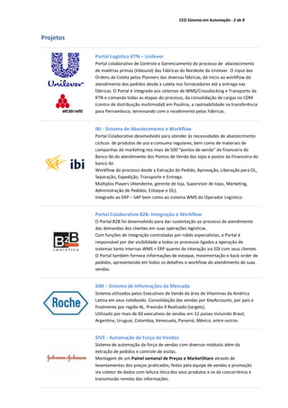 CCD Sistema em Automação - 2 de 8
Projetos
Portal Logístico KTN – Unilever
Portal colaborativo de Controle e Gerenciamento do processo de abastecimento
de matérias primas (Inbound) das Fábricas do Nordeste da Unilever. O input das
Ordens de Coleta pelos Planners das diversas fábricas, dá início ao workflow do
atendimento dos pedidos desde a coleta nos fornecedores até a entrega nas
fábricas. O Portal é integrado aos sistemas de WMS/Crossdocking e Transporte da
KTN e comanda todas as etapas do processo, da consolidação de cargas no CDM
(centro de distribuição multimodal) em Paulínia, a rastreabilidade na transferência
para Pernambuco, terminando com o recebimento pelas Fábricas.
IBI - Sistema de Abastecimento e Workflow
Portal Colaborativo desenvolvido para atender às necessidades de abastecimento
cíclicos de produtos de uso e consumo regulares, bem como de materiais de
campanhas de marketing nos mais de 500 “pontos de venda” da financeira do
Banco Ibi.do atendimento dos Pontos de Venda das lojas e postos da Financeira do
banco Ibi.
Workflow do processo desde a Extração do Pedido, Aprovação, Liberação para OL,
Separação, Expedição, Transporte e Entrega.
Múltiplos Players (Atendente, gerente de loja, Supervisor de lojas, Marketing,
Administração de Pedidos, Estoque e OL).
Integrado ao ERP – SAP bem como ao sistema WMS do Operador Logístico.
Portal Colaborativo B2B- Integração e Workflow
O Portal B2B foi desenvolvido para dar sustentação ao processo de atendimento
das demandas dos clientes em suas operações logísticas.
Com funções de integração controladas por robôs especialistas, o Portal é
responsável por dar visibilidade a todos os processos ligados a operação de
sistemas tanto internas WMS + ERP quanto de interação via EDI com seus clientes.
O Portal também fornece informações de estoque, movimentação e back-order de
pedidos, apresentando em todos os detalhes o workflow do atendimento de suas
vendas.
SIM – Sistema de Informações de Mercado
Sistema utilizados pelos Executivos de Venda da área de Vitaminas da América
Latina em seus notebooks. Consolidação das vendas por KeyAccounts, por país e
finalmente por região AL. Previsão X Realizado (targets).
Utilizado por mais de 60 executivos de vendas em 12 países incluindo Brasil,
Argentina, Uruguai, Colombia, Venezuela, Panamá, México, entre outros.
SIVE - Automação de Força de Vendas
Sistema de automação da força de vendas com diversos módulos além da
extração de pedidos e controle de visitas.
Montagem de um Painel semanal de Preços e MarketShare através de
levantamentos dos preços praticados, feitos pela equipe de vendas e promoção
via coletor de dados com leitura ótica dos seus produtos e os da concorrência e
transmissão remota das informações.
 