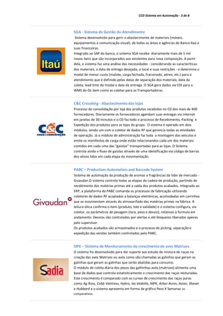 CCD Sistema em Automação - 3 de 8
SGA - Sistema de Gestão do Atendimento
Sistema desenvolvido para gerir o abastecimento de materiais (móveis,
equipamentos e comunicação visual), de todas as áreas e agências do Banco Itaú e
suas financeiras.
Integrado ao SAP do banco, o sistema SGA recebe diariamente mais de 5 mil
novos itens que são incorporados aos existentes para nova composição. A partir
dela, o sistema faz uma análise das necessidades - considerando as caracteríticas
dos materiais, a data de entrega desejada, o local e suas restrições - e determina o
modal de menor custo (malote, carga fechada, fracionado, aéreo, etc.) para o
atendimento que é definido pelas datas de separação dos materiais, data da
coleta, lead time do modal e data da entrega. O SGA gera dados via EDI para o
WMS do OL bem como as coletas para as Transportadoras.
C&C Crossking - Abastecimento das lojas
Processo de consolidação por loja dos produtos recebidos no CD dos mais de 400
fornecedores. Diariamente os fornecedores agendam suas entregas via internet
em janelas de 30 minutos e o CD faz todo o processo de Recebimento, Packing e
Expedição dos produtos para as lojas do grupo. O sistema é operado em dois
módulos, sendo um com o coletor de dados RF que gerencia todas as atividades
de operação. Já o módulo de administração faz toda a montagem dos veículos e
emite os manifestos de carga onde estão relacionandos cada um dos materiais
contidos em cada uma das “gaiolas” transportadas para as lojas. O Sistema
controla ainda o fluxo de gaiolas através de uma identificação via código de barras
dos ativos lidos em cada etapa da movimentação.
PABC – Production Automation and Barcode System
Sistema de automação da produção de aromas e fragrâncias da líder de mercado -
Givaudan.O sistema controla todas as etapas da cadeia de produção, partindo do
recebimento das matérias primas até a saída dos produtos acabados. Integrado ao
ERP, a plataforma do PABC comanda os processos de fabricação utilizando
coletores de dados RF acoplados a balanças eletrônicas, acomodadas em carrinhos
que se movimentam através do almoxarifado das matérias primas na fábrica. A
leitura ótica confirma o item (produto, lote e validade) e o sistema configura, via
coletor, os parâmetros de pesagem (tara, peso e desvio), relativos à formula em
andamento. Desvios são controlados por alertas e até bloqueios liberados apenas
pelo supervisor.
Os produtos acabados são armazenados e o processo de picking, separação e
expedição das vendas também controlados pelo PABC.
SIPE – Sistema de Monitoramento do crescimento de aves Matrizes.
O sistema foi desenvolvido para dar suporte aos estudo de mistura de raças na
criação das aves Matrizes ou avós como são chamadas as galinhas que geram as
galinhas que geram as galinhas que serão abatidas para consumo.
O módulo de coleta diária dos pesos das galhinhas avós (matrizes) alimenta uma
base de dados que controla estatisticamente o crescimento das raças misturadas.
Este crescimento é comparado com as curvas de crescimento das raças puras
como Ag Ross, Cobb Vantress, Hybro, Isa Vedette, MPK, Arbor Acres, Avian, Shaver
e Hubbard e o sistema apresenta em forma de gráfico Peso X Semanas os
comparativos.
 