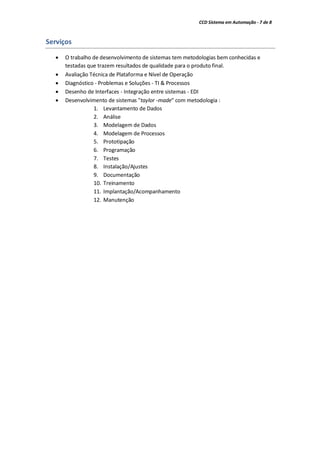 CCD Sistema em Automação - 7 de 8
Serviços
 O trabalho de desenvolvimento de sistemas tem metodologias bem conhecidas e
testadas que trazem resultados de qualidade para o produto final.
 Avaliação Técnica de Plataforma e Nível de Operação
 Diagnóstico - Problemas e Soluções - TI & Processos
 Desenho de Interfaces - Integração entre sistemas - EDI
 Desenvolvimento de sistemas "taylor -made" com metodologia :
1. Levantamento de Dados
2. Análise
3. Modelagem de Dados
4. Modelagem de Processos
5. Prototipação
6. Programação
7. Testes
8. Instalação/Ajustes
9. Documentação
10. Treinamento
11. Implantação/Acompanhamento
12. Manutenção
 