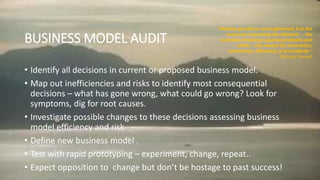 BUSINESS MODEL AUDIT
• Identify all decisions in current or proposed business model.
• Map out inefficiencies and risks to identify most consequential
decisions – what has gone wrong, what could go wrong? Look for
symptoms, dig for root causes.
• Investigate possible changes to these decisions assessing business
model efficiency and risk
• Define new business model .
• Test with rapid prototyping – experiment, change, repeat..
• Expect opposition to change but don’t be hostage to past success!
“Healthy growth is not engineered. It is the
outcome of growing the demand … the
outcome of having superior products and
skills… the reward for innovation,
cleverness, efficiency, and creativity.”
Richard Rumelt
 