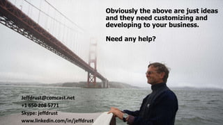 Obviously the above are just ideas
and they need customizing and
developing to your business.
Need any help?
Jeffdrust@comcast.net
+1 650 208 5771
Skype: jeffdrust
www.linkedin.com/in/jeffdrust
 