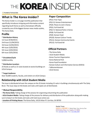 What	
  is	
  The	
  Korea	
  Insider?	
  
The	
  Korea	
  Insider	
  is	
  a	
  12	
  page	
  monthly	
  publication	
  that	
  
specifically	
  introduces	
  intriguing	
  and	
  informative	
  content	
  
regarding	
  South	
  Korea	
  as	
  well	
  as	
  Koreatown	
  officially	
  
curated	
  by	
  one	
  of	
  the	
  biggest	
  Korean	
  news	
  media	
  outlets,	
  
The	
  Korea	
  Daily.	
  
	
  
Paper	
  Composition	
  
(PG1):	
  Free	
  Topic	
  	
  
(PG2-­‐3):	
  Korean	
  Entertainment	
  	
  
(PG4):	
  Places	
  to	
  visit	
  in	
  Korea	
  
(PG5):	
  Full-­‐Sized	
  Ad	
  
(PG6-­‐7):	
  National	
  Parks	
  in	
  Korea	
  
(PG8):	
  Full-­‐Sized	
  Ad	
  
(PG9):	
  Korean	
  Food	
  
(PG10):	
  Korean	
  Culture	
  Trends	
  
(PG11):	
  Korean	
  Community	
  Events	
  
(PG12):	
  Full-­‐Sized	
  Ad	
  
	
  
Profile	
  
*	
  Distribution	
  History	
  	
  
1st	
  Issue	
  (9/30/2015)	
  	
  
2nd	
  Issue	
  (11/04/2015)	
  	
  
3rd	
  Issue	
  (12/02/2015)	
  	
  
4th	
  Issue	
  (1/05/2016)	
  
5th	
  Issue	
  (2/02/2016)	
  	
  
6th	
  Issue	
  (3/01/2016)	
  
	
  
*	
  Circulation/Cycle	
  	
  
5,000/monthly	
  
*	
  Distribution	
  Location:	
  	
  
25	
  Kiosks	
  as	
  well	
  as	
  15	
  racks	
  located	
  at	
  several	
  buildings	
  on	
  
UCLA	
  Campus	
  
*	
  Target	
  Audience:	
  	
  
Over	
  50,000	
  students,	
  faculty,	
  and	
  visitors	
  on	
  UCLA	
  Campus	
  	
  
	
  
	
  
	
  
	
  
	
  
	
  
	
  
	
  
	
  
	
  
	
  
	
  
	
  
	
  
	
  
	
  
	
  
Official	
  Partners	
  
-­‐	
  The	
  Korea	
  Daily	
  
-­‐	
  UCLA	
  Student	
  Media	
  
-­‐	
  Korea	
  Tourism	
  Organization	
  	
  
-­‐	
  Korea	
  National	
  Park	
  	
  
-­‐	
  Korea	
  Food	
  Foundation	
  	
  
-­‐	
  Korean	
  Culture	
  and	
  Information	
  Service	
  (KOCIS)	
  
-­‐	
  Talktomeinkorean	
  
-­‐	
  UCLA	
  Koreos	
  
	
  
Relationship	
  with	
  UCLA	
  Student	
  Media	
  
The	
  issue	
  is	
  distributed	
  all	
  over	
  the	
  campus	
  on	
  the	
  25	
  kiosks	
  including	
  15	
  racks	
  in	
  buildings	
  simultaneously	
  with	
  The	
  Daily	
  
Bruin.	
  The	
  issue	
  stays	
  on	
  the	
  kiosks	
  and	
  racks	
  until	
  copies	
  are	
  all	
  distributed.	
  	
  
* Mutual	
  Responsibility	
  	
  
-­‐	
  The	
  Korea	
  Daily:	
  Taking	
  charge	
  of	
  the	
  process	
  for	
  organizing	
  and	
  printing	
  the	
  publication	
  
-­‐	
  UCLA	
  Student	
  Media:	
  Taking	
  charge	
  of	
  the	
  process	
  for	
  delivery	
  and	
  distribution	
  of	
  the	
  publication	
  along	
  with	
  making	
  
sure	
  to	
  keep	
  it	
  on	
  the	
  kiosks	
  and	
  racks	
  until	
  next	
  issue	
  comes	
  out.	
  
-­‐	
  Location	
  of	
  Printing	
  House:	
  The	
  Korea	
  Daily,	
  14133	
  Arbor	
  Pl.	
  Cerritos,	
  CA	
  90703	
  
	
  
Justin Yoon
JOINS AMERICA Media Dept | New Service Part
690 Wilshire Place, Los Angeles, CA 90005
Tel: 213-427-1781 / Fax: 213.368.2587
E-mail: yoon.justin@koreadaily.com
	
  
 