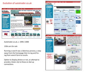 Autotrader.co.uk,	
  c.	
  1999	
  /	
  2000	
  
	
  
150k	
  cars	
  for	
  sale	
  
	
  
Running	
  a	
  search	
  was	
  a	
  laborious	
  process,	
  a	
  step	
  
away	
  from	
  the	
  homepage	
  then	
  to-­‐ing	
  and	
  fro-­‐
ing	
  from	
  search	
  form	
  to	
  results.	
  
	
  
OpCon	
  to	
  display	
  photos	
  or	
  not,	
  an	
  aDempt	
  to	
  
provide	
  a	
  faster	
  site	
  to	
  those	
  on	
  dial-­‐up	
  
connecCons	
  
	
  
	
  	
  	
  
EvoluCon	
  of	
  autotrader.co.uk	
  
 