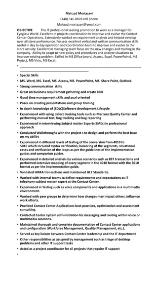 Mahzad Mortazavi
(248) 346-0878 cell phone
Mahzad.mortazavi@ymail.com
OBJECTIVE The IT professional seeking promotion to work as a manager for
Eyeglass World. Excellent in projects coordination to improve and evolve the Contact
Center Operations. Extensively worked on requirement analysis and helped develop
over all store performance. Possess excellent verbal and written communication skills
useful in day to day operation and coordination team to improve and evolve to the
store activity. Excellent in managing team focus on the new changes and training in the
company. Ability to adapt to new policy and procedures and analyze situations to
improve existing problem. Skilled in MS Office (word, Access, Excel, PowerPoint), MS
Project, MS Visio, MS Excel.
• _____________________________________________________________________
_______________________________________
• Special Skills
• MS. Word, MS. Excel, MS. Access, MS. PowerPoint, MS. Share Point, Outlook
• Strong communication skills
• Great on business requirement gathering and create BRD
• Good time management skills and goal oriented
• Poses on creating presentations and group training
• In depth knowledge of (SDLC)Software development Lifecycle
• Experienced with using defect tracking tools such as Mercury Quality Center and
performing manual test, bug tracking and bug reporting
• Experienced in interviewing Subject matter Experts(SMEs) in professional
approach
• Conducted Walkthroughs with the project s to design and perform the best base
on my ability
• Experienced in different levels of testing of the conversion from 4010 to
5010 which included syntax verification, balancing of the segments, situational
cases and verification of the loops as per the guidelines of the implementation
guides and companion guides.
• Experienced in detailed analysis by various scenarios such as 837 transactions and
performed extensive mapping of every segment in the 4010 format with the 5010
format as per the implementation guide.
• Validated HIPAA transactions and maintained HL7 Standards.
• Worked with internal teams to define requirements and expectations as IT
telephony subject matter expert at the Contact Center.
• Experienced in Testing such as voice components and applications in a multimedia
environment.
• Worked with peer groups to determine how changes may impact others, influence
work efforts.
• Provided Contact Center Applications best practices, optimization and assessment
consulting.
• Contacted Center system administration for messaging and routing within voice or
multimedia solutions.
• Maintained thorough and complete documentation of Contact Center applications
and configuration (Workforce Management, Quality Management, etc.).
• Served as key liaison between Contact Center leadership and the IT department
• Other responsibilities as assigned by management such as triage of desktop
problems and other IT support tasks
• Acted as a project coordinator for all projects that require IT support
•
 