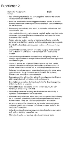 Experience 2
Starbucks, Dearborn, MI Brista
Current
• Acts with integrity, honesty and knowledge that promote the culture,
values and mission of Starbucks.
• Maintains a calm demeanor during periods of high volume or unusual
events to keep store operating to standard and to set a positive example
for the shift team.
• Anticipated customer and store needs by evaluating environment and
customers for cues.
• Communicated the information clearly, concisely and accurately in order
to manager to ensure effective store operations and create the better
environment during shift.
• Assists with new partner training by positively reinforcing successful
performance and giving respectful and encouraging coaching as needed.
• Provided feedback to store manager on partner performance during
shift.
• Understand the store customer’s culture by engaging in conversation
with customers to understand customer needs base on the store
location
• Contributes to positive team environment by recognizing alarms or
changes in partner morale and performance and communicating them to
the store manager.
• Created a positive learning environment by providing clear, specific,
timely and respectful coaching and feedback to partners on shift to
ensure operational excellence and to improve partner performance.
• Delivered legendary customer service to all customers by acting with a
customer comes first attitude and connecting with the customer.
Discovers and responds to customer needs.
• Developed positive relationships with shift team by understanding and
addressing individual motivation, needs and concerns.
• Executed store operations during scheduled shifts. Organizes opening
and closing duties as assigned.
• Followed Starbucks operational policies and procedures, for cash
handling as brista during each shift
• Followed up with baristas during the shift to ensure the delivery of
legendary customer service for all customers.
• Provided quality beverages, whole bean, and food products consistently
for all customers by adhering to all recipe and presentation standards.
Follows health, safety and sanitation guidelines for all products.
• Recognized and reinforced individual and team accomplishments by
collaborating with store manager to find new, creative, and effective
methods of recognition.
• Utilized operational tools to achieve operational excellence during the
shift such as stocking, prep coffee, etc.
• Maintained regular and punctual attendance in regular basis.
 