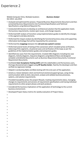 Experience 2
Mobile Computer Clinic, Multiple locations Business Analyst
Oct 2013- July 2014
• Analyzed and optimized the process. Prepared Business Requirements Document and then
converted Business Requirements into Functional Specifications and Technical
Specifications using Rational Requisite Pro.
• Conducted JAD Sessions to develop an architectural solution that the application meets
the business requirements, resolve open issues, and change requests.
• Performed GAP analysis of transition using implementation guides to identify the changes
in the segment and data elements.
• Performed the impact analysis by identifying the functional business areas and supporting
information technology that will be impacted by this conversion.
• Performed the mappings between the old and new system’s version
• Performed several levels of testing of the conversion which included syntax verification,
balancing of the segments, situational cases and verification of the loops as per the
guidelines of the implementation guides and companion guides.
• Identified Use cases from the requirements. Created UML Diagrams including Use case
diagrams, Activity diagrams, Sequence diagrams using Rational Rose and designed
complete and detailed documents such as Business Requirement Documents, Functional
Requirement Documents.
• Facilitated User Acceptance Testing (UAT) with the stakeholders and the business users,
the bugs discovered were logged using HP Quality Center, fixed by the developer and then
verified via regression testing.
• Helped in conducting Alpha and Beta testing with the end users of the application.
• Acted as a liaison between client and technical solutions/support groups, using strong
communication skills to elicit, document, analyze and validate business processes,
systems, and solution requirements.
• Provided traceability across the project lifecycle, tracking requirements status, managing
changes to requirements and versions of requirement specifications and tracing individual
requirements to other project phases and work products.
• Considered the business implications of the application of technology to the current
business environment.
• Developed Project Status metrics for weekly evaluation of Project Status.
•
•
•
•
•
•
•
•
•
•
•
•
•
•
•
 
