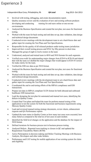 Experience 3
Independent Blue Cross, Philadelphia, PA QA Lead Aug 2013- Oct 2013
 Involved with testing, debugging, and create documentation report.
 Quality assurance review and the evaluation of new and existing software products
developing and conducting training for end users online or one-on-one
environments.
 Analyzed the Business Specification and created the test plan, test cases for functional
testing.
 Worked with the team for back testing and end data set up, data validation, data design
and technical design documents.
 Conducted review meetings with the development team to set a hard-freeze date and
gather input for creating the Test Plans and Test Specifications.
 Responsible for the quality of all released products under testing teams jurisdiction
 Improved their overall testing process and STLC by fifty percent in short time.
Managed the group of eight to twelve testers in the team
 Understood, analyzed and trained team in 4010 and 5010 formats for each segments.
 Verified cross-walk for understanding major changes from ICD-9 to ICD-10 and shared
that with the team so I drafted the major changes that would appear in ICD-10 version
for make clarity for the team.
 Verified the EDI raw data as per 5010 format.
 Analyzed the Business Specification and created the test plan, test cases for functional
testing.
 Worked with the team for back testing and end data set up, data validation, data design
and technical design documents.
 Conducted review meetings with the development team to set a hard-freeze date and
gather input for creating the Test Plans and Test Specifications.
 Coordinated the end to end testing efforts of the HIPAA compliance and EDI
transactions.
 Prepare test data in HIPAA compliant X12N format for both inbound and outbound
healthcare EDI transactions
 Lead the designing the test plan for automated and manual test cases, identifying the
defects in Quality Center.
 Created final Test plans and helped the team for perform manual testing of the
application to test the system for both the functional and business requirements using
Mercury Quality Center.
 Lead and reviewed manual testing strategy documents, review sheets, enhancement
requests and QA Performance reports
 Updated the team status in Quality Center as how many test cases were executed, how
many failed as compared to the total no of test cases in each module.
 Identified the field level changes on the application and the database for the impact of
5010 format.
 Defined iterations for business process test in business process testing.
 Analyzed Defects , Reported issue tracking to closure in QC and updated the
Requirement Traceability Matrix (RTM)
 Active Participation in decision making and Defect Tracking Meetings with Business
Analysts, Developers and other stake holders.
 Performance and UAT testing for mobile application of our existing system for claim
and eligibility
 