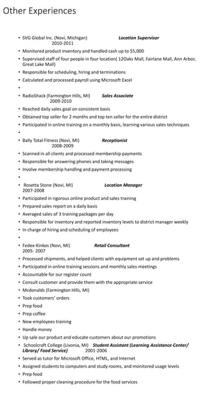 Other Experiences
• SVG Global Inc. (Novi, Michigan) Location Supervisor
2010-2011
• Monitored product inventory and handled cash up to $5,000
• Supervised staff of four people in four location( 12Oaks Mall, Fairlane Mall, Ann Arbor,
Great Lake Mall)
• Responsible for scheduling, hiring and terminations
• Calculated and processed payroll using Microsoft Excel
•
• RadioShack (Farmington Hills, MI) Sales Associate
2009-2010
• Reached daily sales goal on consistent basis
• Obtained top seller for 2 months and top ten seller for the entire district
• Participated in online training on a monthly basis, learning various sales techniques
•
• Bally Total Fitness (Novi, MI) Receptionist
2008-2009
• Scanned in all clients and processed membership payments
• Responsible for answering phones and taking messages
• Involve membership handling and payment processing
•
• Rosetta Stone (Novi, MI) Location Manager
2007-2008
• Participated in rigorous online product and sales training
• Prepared sales report on a daily basis
• Averaged sales of 3 training packages per day
• Responsible for inventory and reported inventory levels to district manager weekly
• In charge of hiring and scheduling of employees
•
• Fedex-Kinkos (Novi, MI) Retail Consultant
2005- 2007
• Processed shipments, and helped clients with equipment set up and problems
• Participated in online training sessions and monthly sales meetings
• Accountable for our register count
• Consult customer and provide them with the appropriate service
• Mcdonalds (Farmington Hills, MI)
• Took customers’ orders
• Prep food
• Prep coffee
• New employees training
• Handle money
• Up sale our product and educate customers about our promotions
• Schoolcraft College (Livonia, MI) Student Assistant (Learning Assistance Center/
Library/ Food Service) 2001-2006
• Served as tutor for Microsoft Office, HTML, and Internet
• Assigned students to computers and study rooms, and monitored usage levels
• Prep food
• Followed proper cleaning procedure for the food services
 