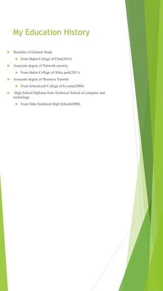 My Education History
 Bachelor of General Study
 From Baker College of Flint(2015)
 Associate degree of Network security
 From Baker College of Allen park(2011)
 Associate degree of Business Transfer
 From Schoolcraft College of Livonia(2006)
 High School Diploma from Technical School of computer and
technology
 From Saba Technical High School(2000)
 