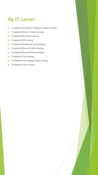 My IT career
 Completed internship of 190hours at Baker College
 Completed Business Analyst training
 Completed QAAnalyst training
 Completed SQL training
 Completed introduction to programing
 Completed Microsoft Office training
 Completed Microsoft Server training
 Completed Cisco training
 Completed basic computer repair training
 Completed Linux training
 
