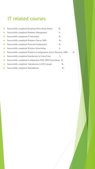IT related courses
 Successfully completed Scripting Networking Admin B-
 Successfully completed Database Management A-
 Successfully completed IT Internship B-
 Successfully completed Windows Server 2008 B+
 Successfully completed Network Fundamental B-
 Successfully completed Wireless Networking A
 Successfully completed Windows Configuration Active Directory 2008 B
 Successfully completed Introduction to Linux/Unix A
 Successfully completed Configuration WIN 2008 Networking B
 Successfully completed Introduction to OS Concept B-
 Successfully completed Spreadsheets B+
 