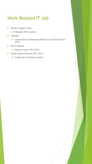 Work Related IT Job
 Mobile Computer Clinics
 IT Manager( 2014- current)
 Anjanyep
 Contracted out to Independent Blue Cross as QA Lead (2013-
2014)
 Pixel Computer
 Business Analyst (2011-2013)
 Aptech Technical Institute (2011-2013)
 Student Advisor./Business Analyst
 
