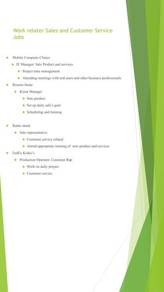 Work relater Sales and Customer Service
Jobs
 Mobile Computer Clinics
 IT Manager/ Sale Product and services
 Project time management
 Attending meetings with end users and other business professionals
 Rosetta Stone
 Kiosk Manager
 Sale product
 Set up daily sale’s goal
 Scheduling and training
 Radio shack
 Sale representative
 Customer service related
 Attend appropriate training of new product and services
 FedEx Kinko’s
 Production Operator. Customer Rap
 Work on daily project
 Customer service
 