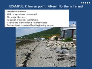 EXAMPLE: Killowen point, Kilkeel, Northern Ireland
- Gravel beach terrace
- With rocky and concrete seawall
- Obviously< 2m a.s.l.
- No sign of erosion or submersion
- Stable trend of evolutionin recent decades
- Testimonies of occasional flooding (during survey)
 