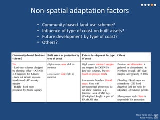 Non-spatial adaptation factors
• Community-based land-use scheme?
• Influence of type of coast on built assets?
• Future development by type of coast?
• Others?
Community-based land-use
scheme?
Built assets or protection by
type of coast
Future development by type
of coast
Others
No:
- Land-use schemes designed
by planning office (DOENI)
in Craigavon for Kilkeel;
- does not include erosion-
trend-based cliff security
margins
- include flood maps
produced by Rivers Agency.
High coasts: none (left to
owners)
Low coasts: none (left to
owners)
High coasts: minimal margins
are mapped by DOENI in
land-use schemes, but not
based on erosion trends
Low coasts: beaches: Humid
areas: Sites with
environmental protection do
not allow building, e.g.
Intertidal area of Mill bay
(Carlingford lough) is part of
RAMSAR sites
Erosion: no information is
gathered or disseminated in
Northern Ireland; cliff edge
margins are typically 5-10m
Flooding: Flood maps are
compulsory (EU flood
directive) and the basis for
allocation of building permits
Management style: State is
responsible for protection
Meur-Férec et al., 2008
Rowe-Frewer, 2005140
 