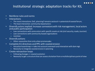 Institutional strategic adaptation tracks for KIL
• Reinforce rules and norms
• Interactions
– The most interactions:DoE,planning?remains sectoral => potentialofcoastal forum;
– The least interaction: community-basedactors
• Diversify actors implied:Increase connexionswith risk management, local actors
and public participation
– Low connections with some actors with specific assets at risk (civil security, roads,tourism)
– Low connections with community-based organizations
– UoUlster
• Diversify actions
– Other necessities than only urban promenades
• Complete EU directives and PPS with coastal erosion
– Actualize hazardmap => take into account overwash and interaction with dam mgt.
– Necessity to integrate coastalerosion in planning
• Create retroaction loops
– Followingchanges => coastal evolution
– Necessity to get a structure that can assess situtaiton from a multidisciplinary point of view
147
 