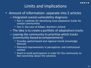 Limits and implications
• Amount of information: separate into 2 articles
– Integrated coastalvulnerability diagnosis:
• Part 1: methods for identifying local adaptation tracks for
coastal communities
• Part 2: the case of Kilkeel, Northern Ireland
– The idea is to create a portfolio of adaptations tracks
– Leaving the community to prioritize which tracks
(community-basedaccompaniement)
• Provides spatial-based and regional trends knowledge
(factual)
• Potential improvements in perceptions and institutional
context
• Need to build participation in order for the community to
feel ownership about the solutions
148
 