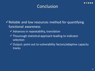 Conclusion
Reliable and low resources method for quantifying
functional awareness
 Advances in repeatability, translation
 Thourough statistical approach leading to indicator
selection
 Output: point out to vulnerability factors/adaptive capacity
tracks
15
 