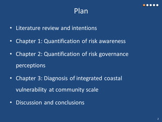 Plan
• Literature review and intentions
• Chapter 1: Quantification of risk awareness
• Chapter 2: Quantification of risk governance
perceptions
• Chapter 3: Diagnosis of integrated coastal
vulnerability at community scale
• Discussion and conclusions
2
 