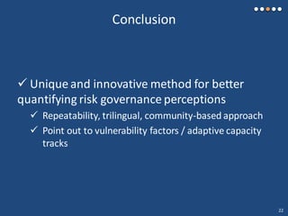 Conclusion
 Unique and innovative method for better
quantifying risk governance perceptions
 Repeatability, trilingual, community-based approach
 Point out to vulnerability factors / adaptive capacity
tracks
22
 