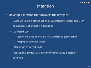 Intention
• Develop a method that answers the key gaps
– Based on Füssel’s classification of vulnerability factors and 2 key
components of Impact + Adaptation
– GIS-based tool
• Erosion projection and built assets vulnerability quantification
• Mapping of landscape values
– Integration of perceptions
– Institutional context as a factor of vulnerability (internal +
external)
24
 
