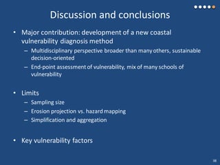 Discussion and conclusions
• Major contribution: development of a new coastal
vulnerability diagnosis method
– Multidisciplinary perspective broader than manyothers, sustainable
decision-oriented
– End-point assessment of vulnerability, mix of many schools of
vulnerability
• Limits
– Sampling size
– Erosion projection vs. hazardmapping
– Simplification and aggregation
• Key vulnerability factors
38
 