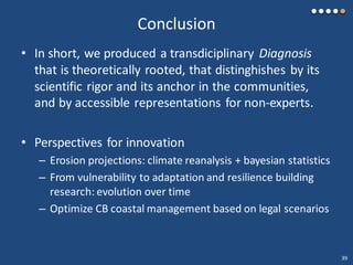 Conclusion
• In short, we produced a transdiciplinary Diagnosis
that is theoretically rooted, that distinghishes by its
scientific rigor and its anchor in the communities,
and by accessible representations for non-experts.
• Perspectives for innovation
– Erosion projections: climate reanalysis + bayesian statistics
– From vulnerability to adaptation and resilience building
research: evolution over time
– Optimize CB coastal management based on legal scenarios
39
 