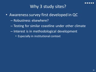 Why 3 study sites?
• Awareness survey first developed in QC
– Robustness elsewhere?
– Testing for similar coastline under other climate
– Interest is in methodological development
• Especially in institutional context
44
 