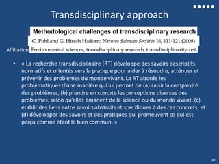 Transdisciplinary approach
• « La recherche transdisciplinaire (RT) développe des savoirs descriptifs,
normatifs et orientés vers la pratique pour aider à résoudre, atténuer et
prévenir des problèmes du monde vivant. La RT aborde les
problématiques d’une manière qui lui permet de (a) saisir la complexité
des problèmes, (b) prendre en compte les perceptions diverses des
problèmes, selon qu’elles émanent de la science ou du monde vivant, (c)
établir des liens entre savoirs abstraits et spécifiques à des cas concrets, et
(d) développer des savoirs et des pratiques qui promeuvent ce qui est
perçu comme étant le bien commun. »
Affiliation
47
 