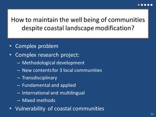 How to maintain the well being of communities
despite coastal landscapemodification?
• Complex problem
• Complex research project:
– Methodological development
– New contentsfor 3 local communities
– Transdisciplinary
– Fundamental and applied
– International and multilingual
– Mixed methods
• Vulnerability of coastal communities
51
 