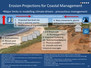 1 (Church et al.,2013; Horton et al.,2014; Jevrejeva et al.,2014; Slangen et al.,
2014; Han et al.,2015;...)
2 (Feser et al.2015; Gulev et al.,2013; Zwiers et al.,2013; Obeysekera and Park,
2013; Tebaldi et al.,2012)
3 (Anderson et al.,2015; Leatherman et al.,2000)
4 (Boucher-Brossard et al.,2015;Bernatchez and Dubois,2004;Del Rio et al.,
2013)
5 (Didier et al.,2015, Peng and Zou, 2011; Van der Meer et al.,2009)
6 (De Vries,2011)
7 (Bruun, 1962; Schwartz, 1967; Hands,1983, R.N. Dubois,1992;2001)
8 (Cooper and Pilkey,2004;Thieler et al.,2000, Davidson-Arnott,2005; Ranasinghe
and Stive, 2009)
9 (Benavente et al.,2006; Thieler et al.,2009;Brooks and Spencer, 2012; Del R’o et
al.,2013; (Cenci et al., 2015; Kabuth and Kroon, 2014)
10 (Young et al.,2014)
11 (Sunamara,1988;SCAPE - Walkden and Dickson,2008;Castedo et al.,2013)
12 (Le Cozannet et al.,2014)
Erosion Projections for Coastal Management
UBV,Îles-de-la-Madeleine,GrandeEntrée,06/2009
1. Projected Sea level rise
2. Rise in extreme events
3. Accelerationof migrationrates
•Major limits in modelling climate drivers : precautious management
4. Mass movements, glacial
and aeolianprocesses
5. Artificialisation
6. Xbeach and
artificialisation
7. 2-D Bruun rule
8. Numerous critics
9. Empirical modelling
10. Sedimentary balance
11. Physical models
12. Discrete and rare
historical coverages
Importance of predictivemodel
53
 