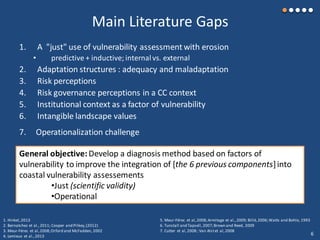 Main Literature Gaps
1. A "just" use of vulnerability assessment with erosion
• predictive + inductive; internal vs. external
2. Adaptation structures : adequacy and maladaptation
3. Risk perceptions
4. Risk governance perceptions in a CC context
5. Institutional context as a factor of vulnerability
6. Intangible landscape values
1. Hinkel,2013
2. Bernatchez et al.,2011; Cooper and Pilkey,(2012)
3. Meur-Férec et al,2008;Orford and McFadden, 2002
4. Lemieux et al.,2013
5. Meur-Férec et al,2008;Armitage et al.,2009; Billé,2006;Watts and Bohle, 1993
6. Tunstall and Tapsell,2007;Brown and Reed, 2009
7. Cutter et al,2008 ; Van Alstet al,2008
7. Operationalization challenge
General objective:Develop a diagnosis method based on factors of
vulnerability to improve the integration of [the 6 previous components]into
coastal vulnerability assessements
•Just (scientific validity)
•Operational
6
 