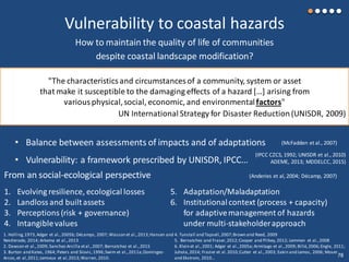 Vulnerability to coastal hazards
How to maintain the quality of life of communities
despite coastal landscape modification?
"The characteristicsand circumstancesof a community, system or asset
that make it susceptible to the damaging effects of a hazard […] arising from
various physical,social, economic, and environmentalfactors"
UN International Strategy for Disaster Reduction(UNISDR, 2009)
1. Evolving resilience, ecological losses
2. Landloss and builtassets
3. Perceptions (risk + governance)
4. Intangiblevalues
5. Adaptation/Maladaptation
6. Institutional context (process + capacity)
for adaptivemanagement of hazards
under multi-stakeholderapproach
From an social-ecological perspective (Anderies et al, 2004; Décamp, 2007)
1. Holling,1973,Adger et al.,2005b; Décamps, 2007; Wasson et al.,2013;Hansen and
Nestlerode, 2014; Arkema et al.,2013
2. Dawson et al.,2009; Sanchez-Arcilla etal.,2007; Bernatchez et al.,2015
3. Burton and Kates, 1964; Peters and Slovic,1996;Swim et al.,2011a;Domingez-
Arcos,et al,2011;Lemieux et al,2013;Warren, 2010.
4. Tunstall and Tapsell,2007;Brown and Reed, 2009
5. Bernatchez and Fraser,2012;Cooper and Pilkey,2012; Lemmen et al.,2008
6. Klein et al.,2001; Adger et al.,2005a;Armitage et al.,2009; Billé,2006;Engle, 2011;
Juhola,2014; Frazier et al.2010;Cutter et al.,2003; Eakin and Lemos, 2006; Moser
and Ekstrom, 2010…
(IPCC CZCS, 1992; UNISDR et al., 2010)
ADEME, 2013; MDDELCC, 2015)
• Balance between assessments of impacts and of adaptations
• Vulnerability: a framework prescribed by UNISDR, IPCC…
(McFadden et al., 2007)
78
 